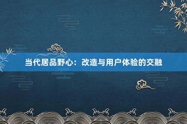 当代居品野心：改造与用户体验的交融
