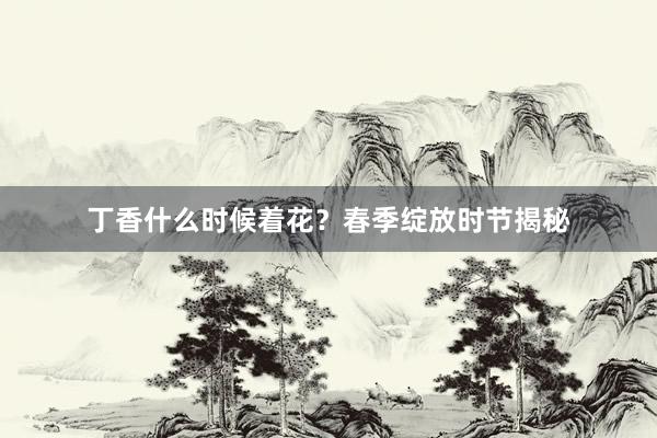 丁香什么时候着花?春季绽放时节揭秘